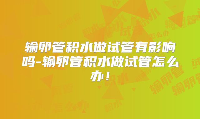 输卵管积水做试管有影响吗-输卵管积水做试管怎么办！