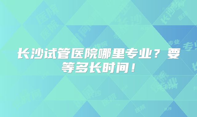 长沙试管医院哪里专业？要等多长时间！