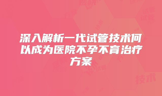 深入解析一代试管技术何以成为医院不孕不育治疗方案