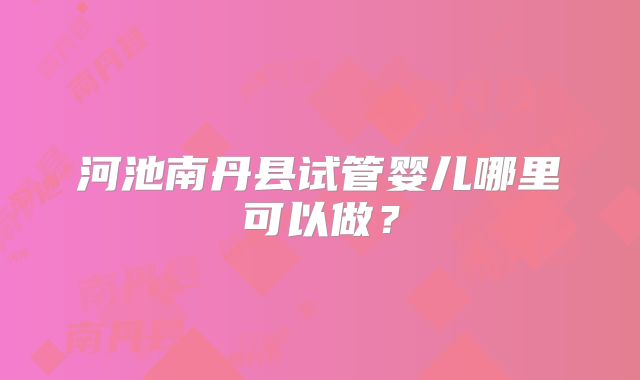 河池南丹县试管婴儿哪里可以做？