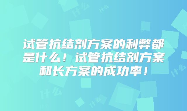 试管抗结剂方案的利弊都是什么！试管抗结剂方案和长方案的成功率！