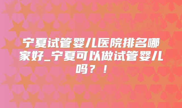 宁夏试管婴儿医院排名哪家好_宁夏可以做试管婴儿吗？！