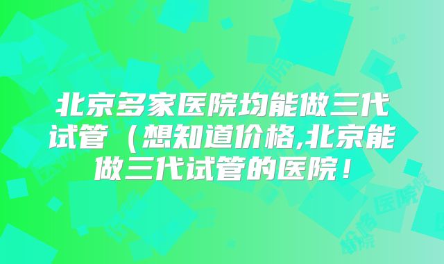 北京多家医院均能做三代试管（想知道价格,北京能做三代试管的医院！
