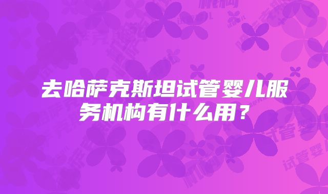 去哈萨克斯坦试管婴儿服务机构有什么用？