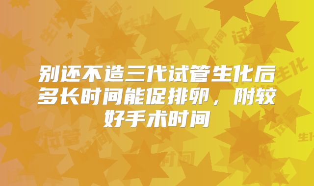 别还不造三代试管生化后多长时间能促排卵，附较好手术时间