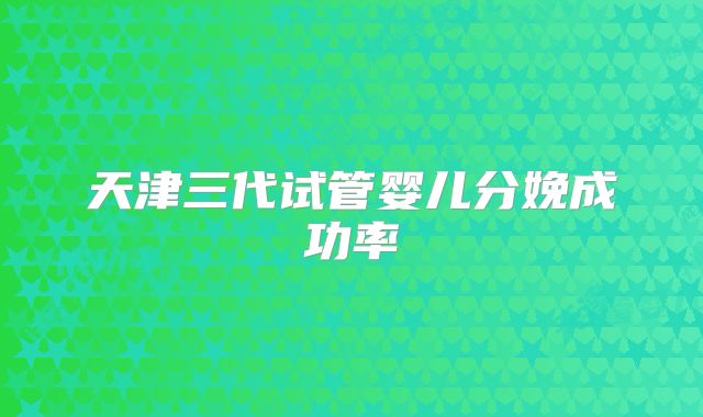 天津三代试管婴儿分娩成功率