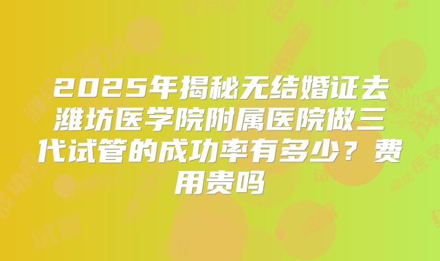 2025年揭秘无结婚证去潍坊医学院附属医院做三代试管的成功率有多少?费用贵吗