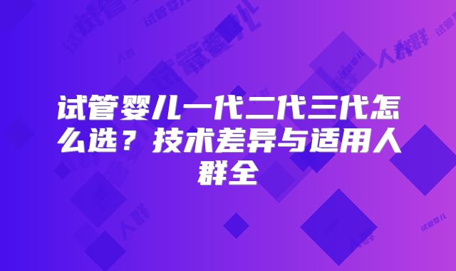 试管婴儿一代二代三代怎么选?技术差异与适用人群全