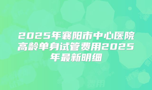 2025年襄阳市中心医院高龄单身试管费用2025年最新明细