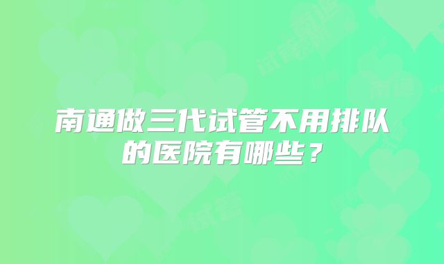 南通做三代试管不用排队的医院有哪些？