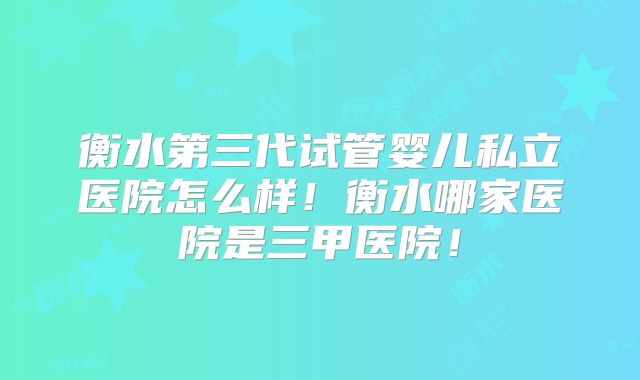 衡水第三代试管婴儿私立医院怎么样！衡水哪家医院是三甲医院！