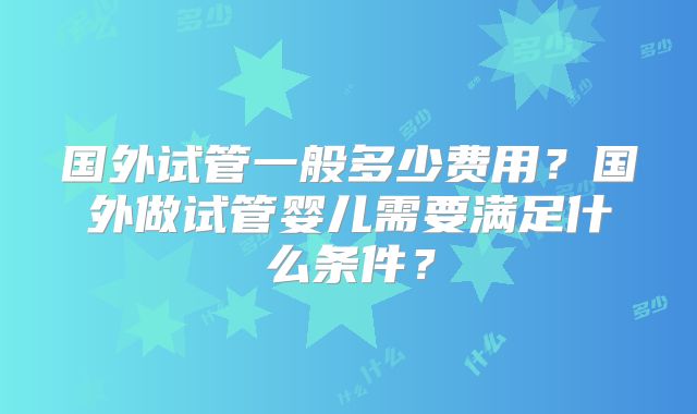 国外试管一般多少费用？国外做试管婴儿需要满足什么条件？