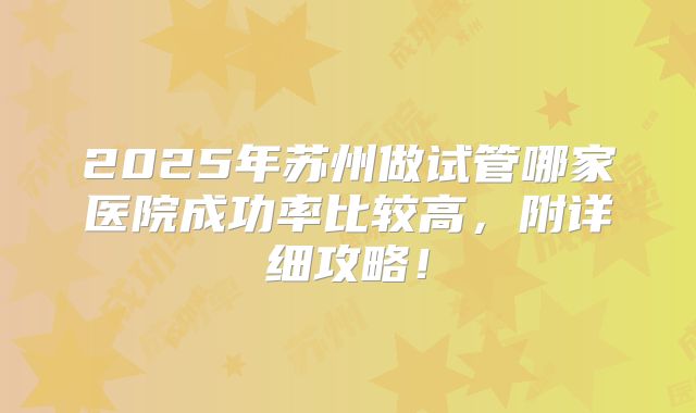 2025年苏州做试管哪家医院成功率比较高，附详细攻略！