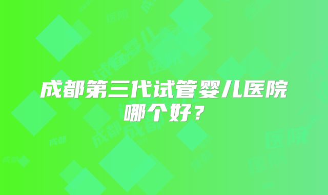 成都第三代试管婴儿医院哪个好？