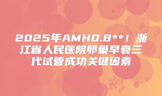 2025年AMH0.8**！浙江省人民医院卵巢早衰三代试管成功关键因素