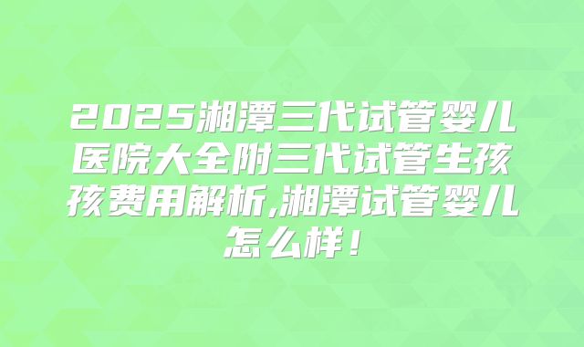 2025湘潭三代试管婴儿医院大全附三代试管生孩孩费用解析,湘潭试管婴儿怎么样！