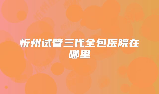 忻州试管三代全包医院在哪里
