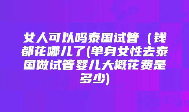 女人可以吗泰国试管（钱都花哪儿了(单身女性去泰国做试管婴儿大概花费是多少)