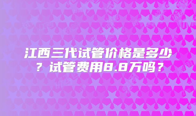 江西三代试管价格是多少？试管费用8.8万吗？