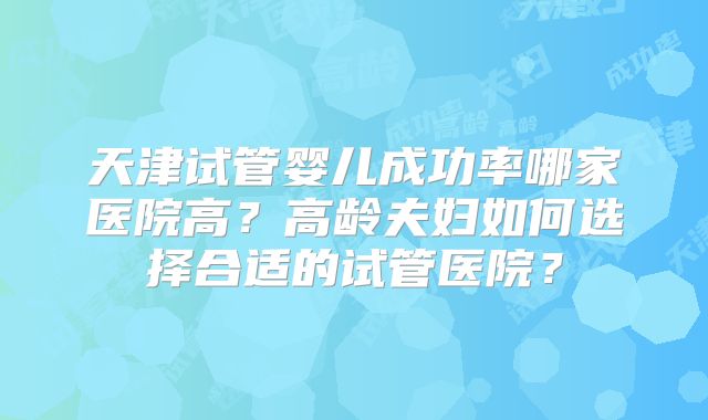 天津试管婴儿成功率哪家医院高？高龄夫妇如何选择合适的试管医院？