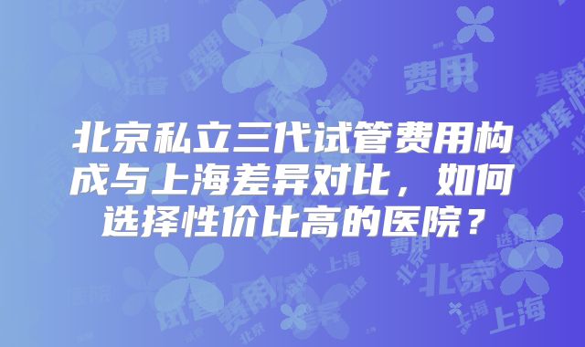 北京私立三代试管费用构成与上海差异对比，如何选择性价比高的医院？