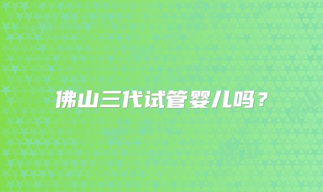 佛山三代试管婴儿吗?