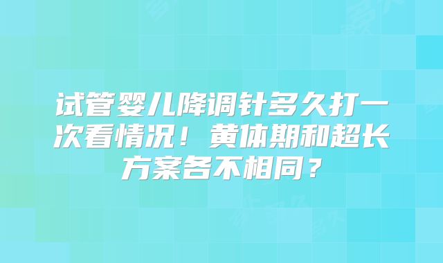 试管婴儿降调针多久打一次看情况!黄体期和超长方案各不相同?