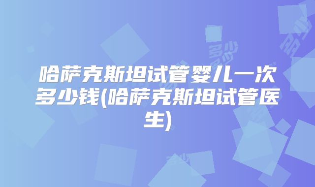 哈萨克斯坦试管婴儿一次多少钱(哈萨克斯坦试管医生)