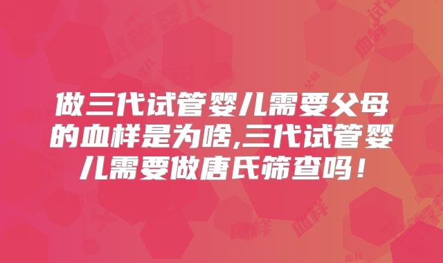 做三代试管婴儿需要父母的血样是为啥,三代试管婴儿需要做唐氏筛查吗!