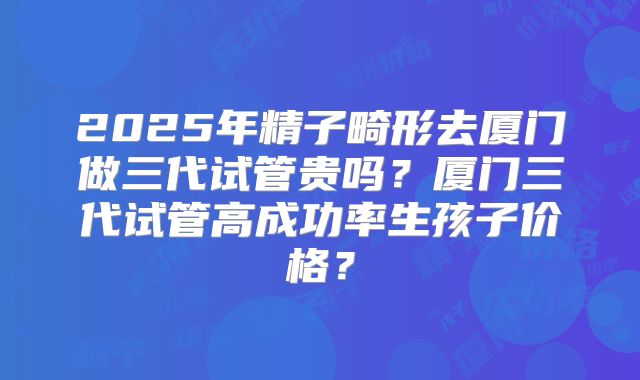 2025年精子畸形去厦门做三代试管贵吗？厦门三代试管高成功率生孩子价格？