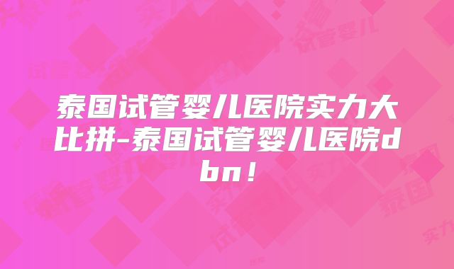 泰国试管婴儿医院实力大比拼-泰国试管婴儿医院dbn！