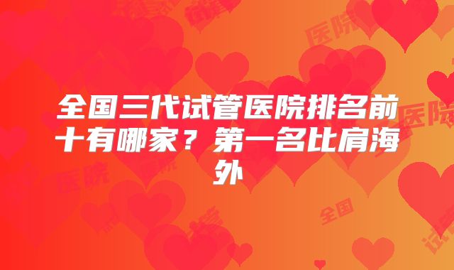 全国三代试管医院排名前十有哪家？第一名比肩海外