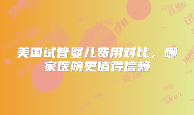 美国试管婴儿费用对比,哪家医院更值得信赖