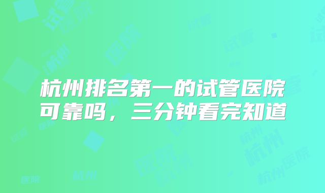 杭州排名第一的试管医院可靠吗，三分钟看完知道