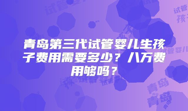 青岛第三代试管婴儿生孩子费用需要多少?八万费用够吗?