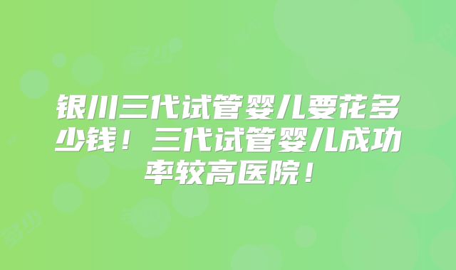 银川三代试管婴儿要花多少钱！三代试管婴儿成功率较高医院！