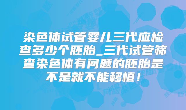 染色体试管婴儿三代应检查多少个胚胎_三代试管筛查染色体有问题的胚胎是不是就不能移植！