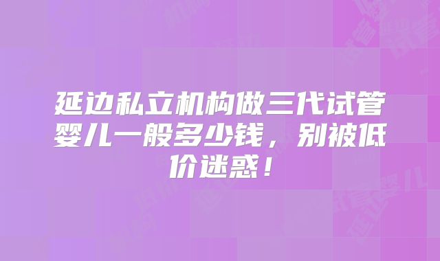 延边私立机构做三代试管婴儿一般多少钱,别被低价迷惑!
