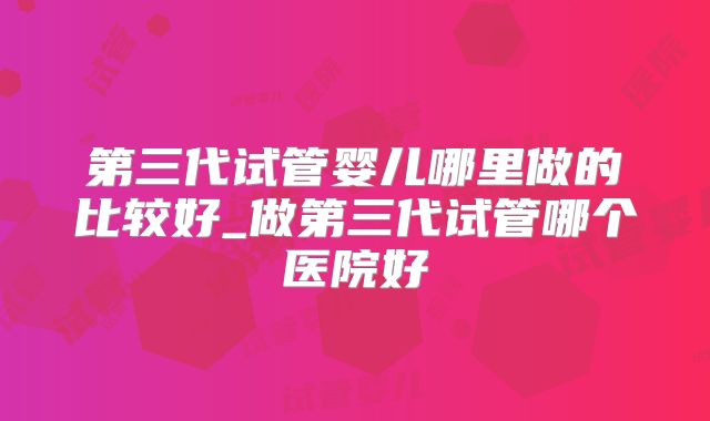第三代试管婴儿哪里做的比较好_做第三代试管哪个医院好