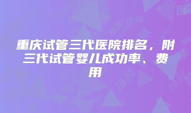 重庆试管三代医院排名，附三代试管婴儿成功率、费用