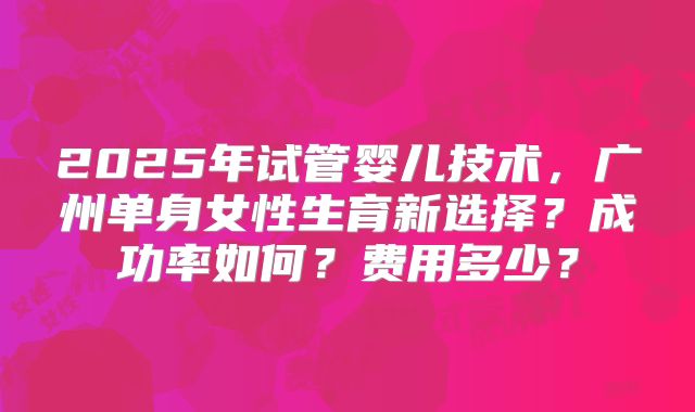 2025年试管婴儿技术,广州单身女性生育新选择?成功率如何?费用多少?