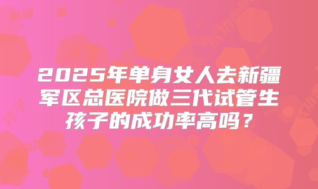 2025年单身女人去新疆军区总医院做三代试管生孩子的成功率高吗?