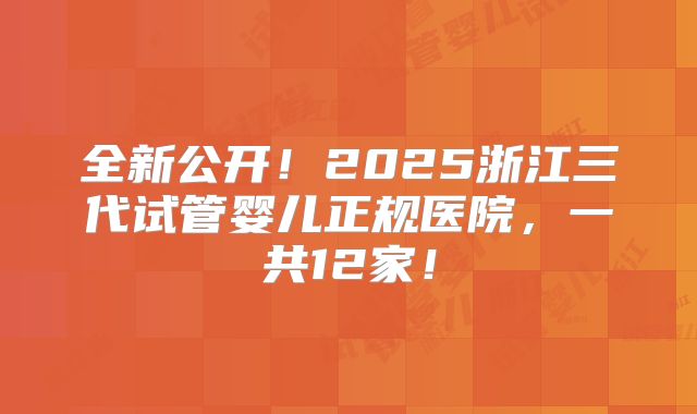 全新公开!2025浙江三代试管婴儿正规医院,一共12家!
