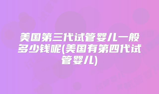 美国第三代试管婴儿一般多少钱呢(美国有第四代试管婴儿)