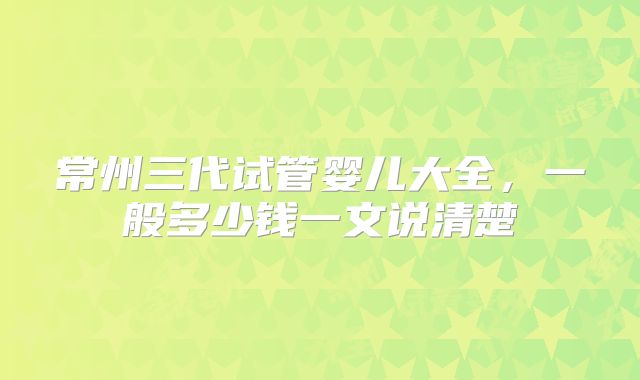 常州三代试管婴儿大全，一般多少钱一文说清楚