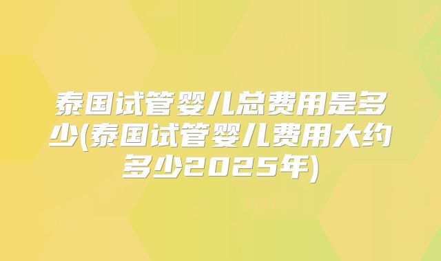 泰国试管婴儿总费用是多少(泰国试管婴儿费用大约多少2025年)
