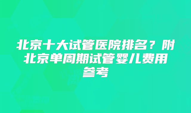 北京十大试管医院排名？附北京单周期试管婴儿费用参考