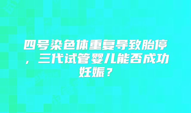 四号染色体重复导致胎停，三代试管婴儿能否成功妊娠？