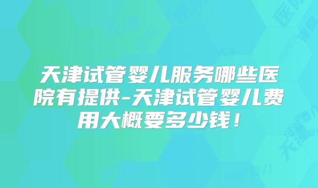 天津试管婴儿服务哪些医院有提供-天津试管婴儿费用大概要多少钱!