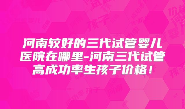 河南较好的三代试管婴儿医院在哪里-河南三代试管高成功率生孩子价格！